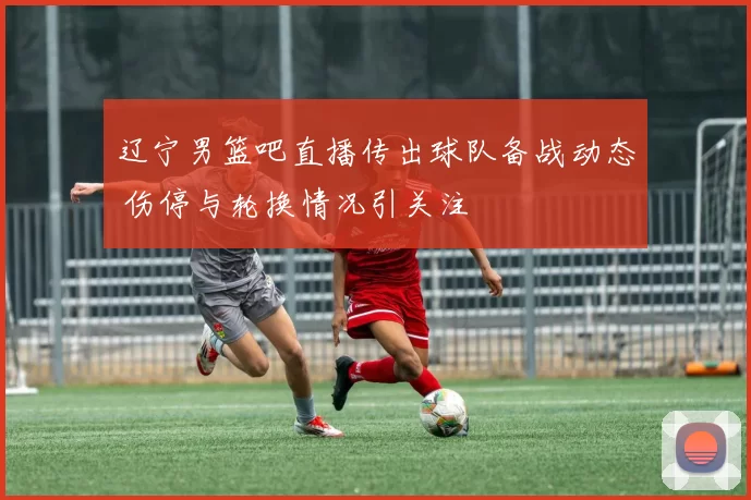 辽宁男篮吧直播传出球队备战动态 伤停与轮换情况引关注