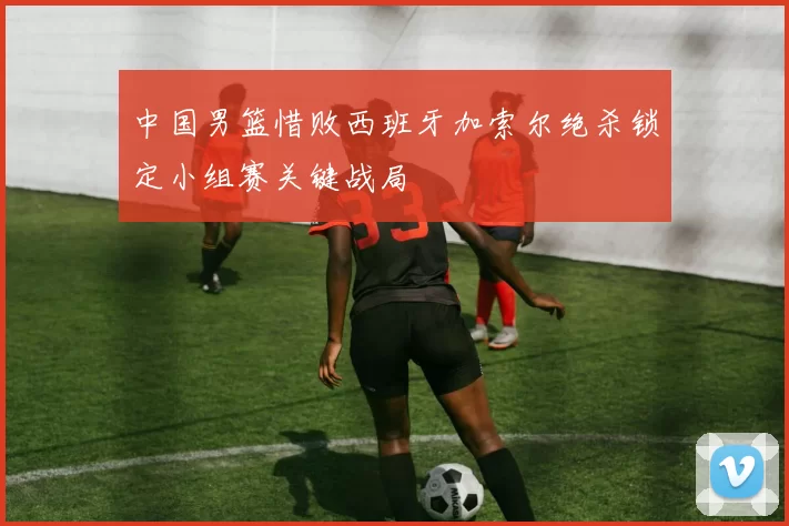 中国男篮惜败西班牙加索尔绝杀锁定小组赛关键战局