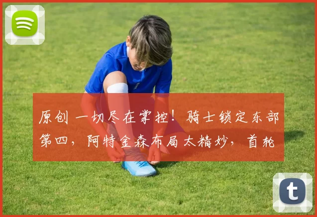 原创 一切尽在掌控！骑士锁定东部第四，阿特金森布局太精妙，首轮对决老鹰有玄机