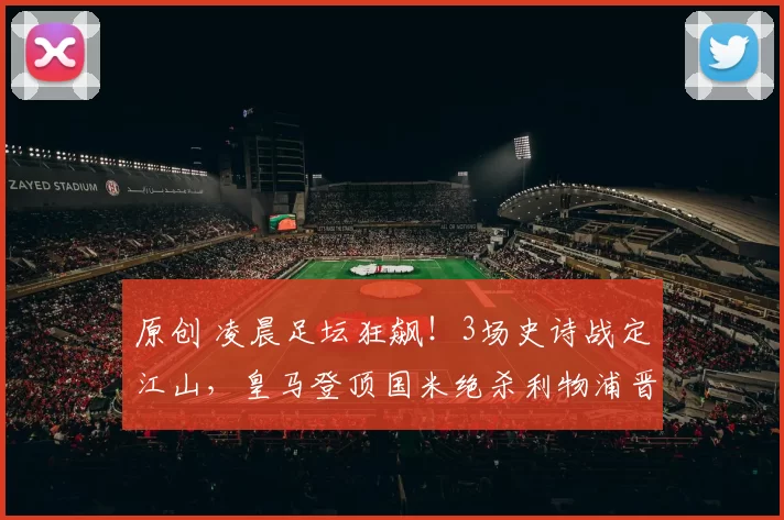 原创 凌晨足坛狂飙！3场史诗战定江山，皇马登顶国米绝杀利物浦晋级藏着顶级豪门终极密码