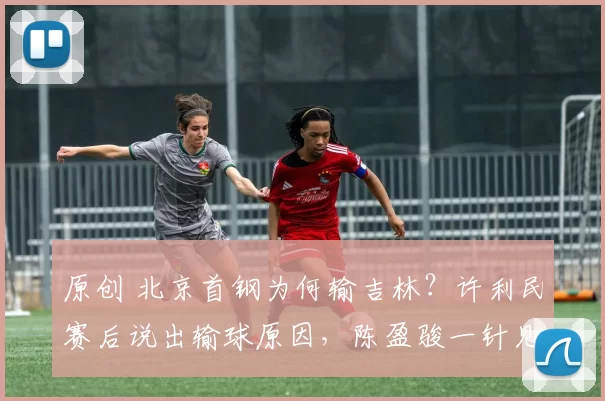 原创 北京首钢为何输吉林？许利民赛后说出输球原因，陈盈骏一针见血