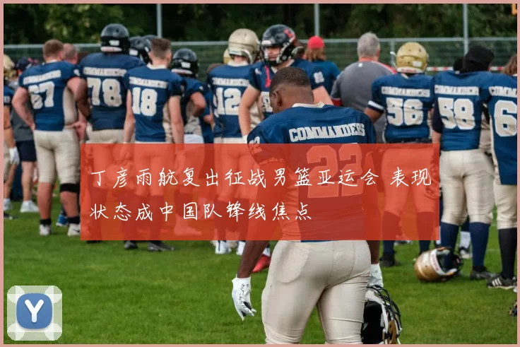 丁彦雨航复出征战男篮亚运会 表现状态成中国队锋线焦点