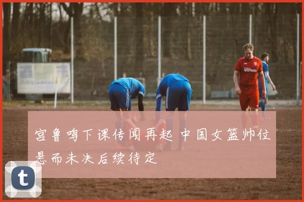 宫鲁鸣下课传闻再起 中国女篮帅位悬而未决后续待定