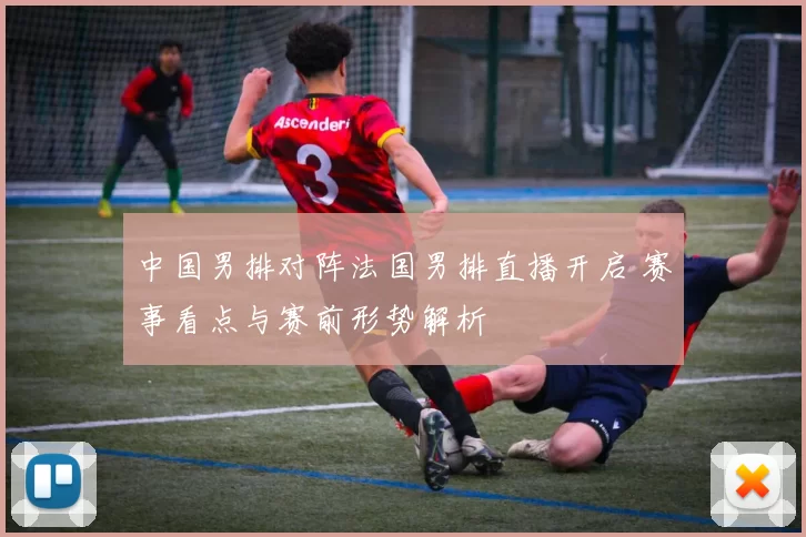 中国男排对阵法国男排直播开启 赛事看点与赛前形势解析