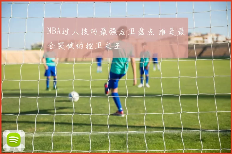 NBA过人技巧最强后卫盘点 谁是最会突破的控卫之王