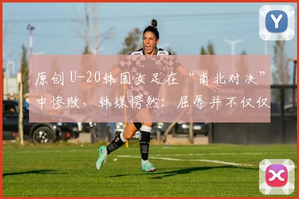 原创 U-20韩国女足在“南北对决”中惨败，韩媒愕然：屈辱并不仅仅是比分