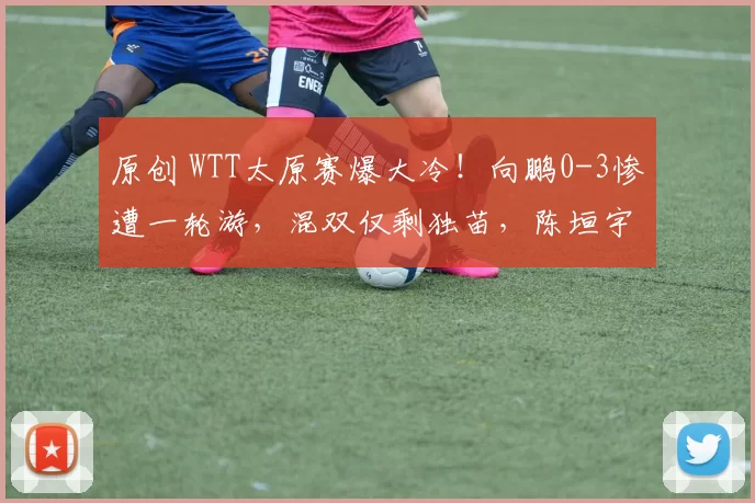 原创 WTT太原赛爆大冷！向鹏0-3惨遭一轮游，混双仅剩独苗，陈垣宇险胜