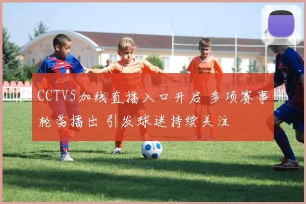 CCTV5加线直播入口开启 多项赛事轮番播出 引发球迷持续关注