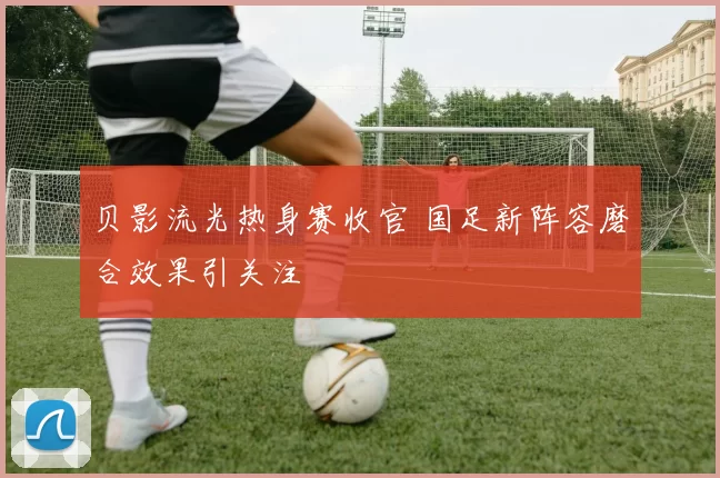 贝影流光热身赛收官 国足新阵容磨合效果引关注