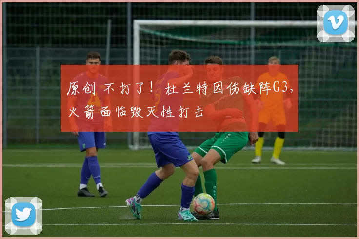 原创 不打了！杜兰特因伤缺阵G3，火箭面临毁灭性打击