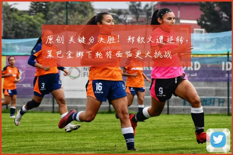 原创 关键分决胜！郑钦文遭逆转，莱巴金娜下轮将面临更大挑战