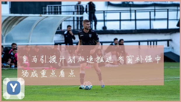 皇马引援计划加速推进 冬窗补强中场成重点看点