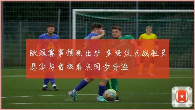 欧冠赛事预测出炉 多场焦点战胜负悬念与晋级看点同步升温