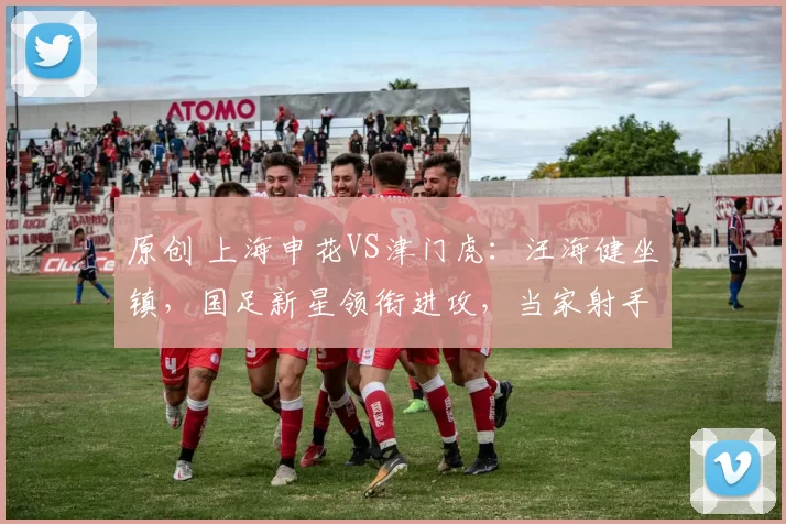 原创 上海申花VS津门虎：汪海健坐镇，国足新星领衔进攻，当家射手复出冲锋