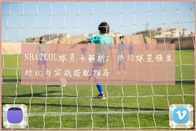 NBA2KOL球员卡解析：热门球星强度对比与实战搭配推荐