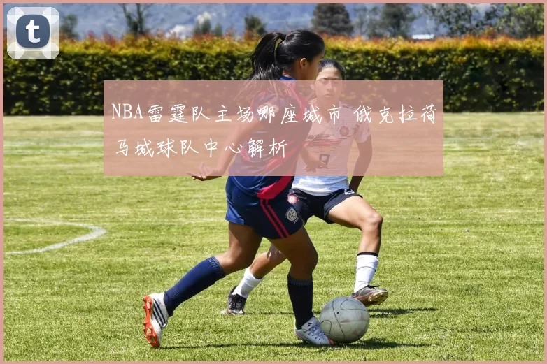 NBA雷霆队主场哪座城市 俄克拉荷马城球队中心解析