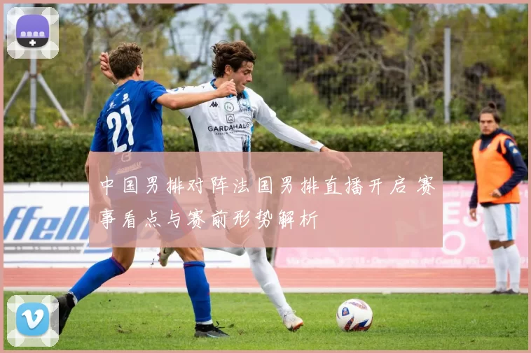 中国男排对阵法国男排直播开启 赛事看点与赛前形势解析