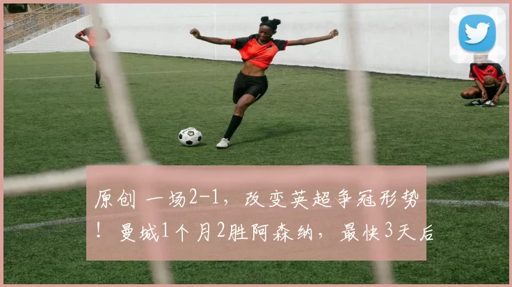 原创 一场2-1，改变英超争冠形势！曼城1个月2胜阿森纳，最快3天后登上榜首