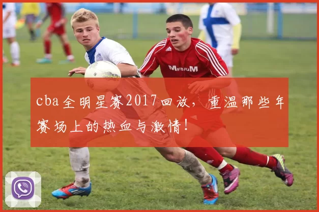 cba全明星赛2017回放，重温那些年赛场上的热血与激情！