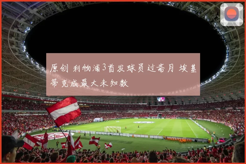 原创 利物浦3首发球员过斋月 埃基蒂克成最大未知数