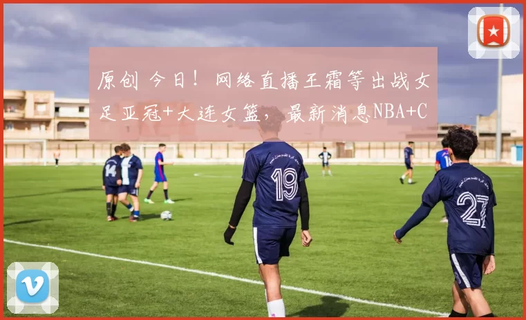 原创 今日！网络直播王霜等出战女足亚冠+大连女篮，最新消息NBA+CBA