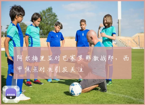 阿尔梅里亚对巴塞罗那激战即，西甲焦点对决引发关注