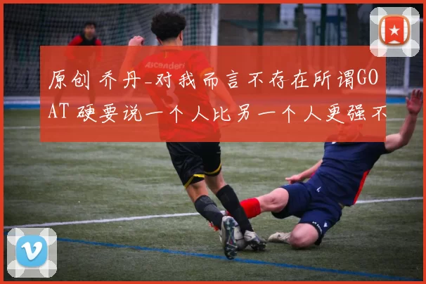 原创 乔丹_对我而言不存在所谓GOAT 硬要说一个人比另一个人更强不公平