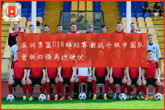 亚洲男篮U18锦标赛激战升级中国队晋级四强再迎硬仗