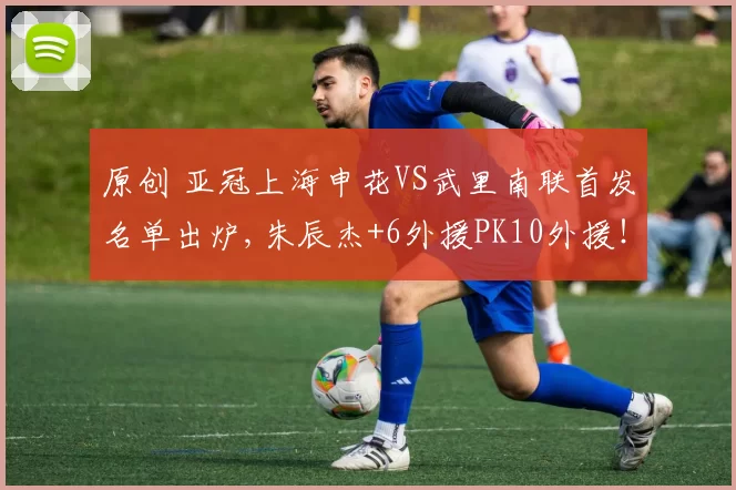 原创 亚冠上海申花VS武里南联首发名单出炉,朱辰杰+6外援PK10外援！CCTV5不转，2大平台直播