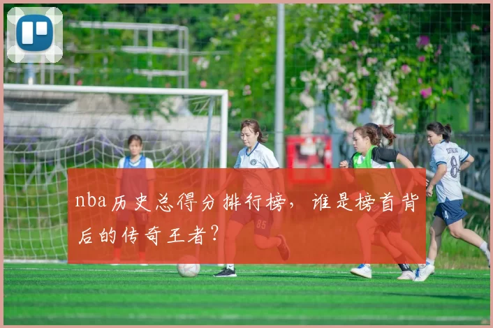 nba历史总得分排行榜，谁是榜首背后的传奇王者？