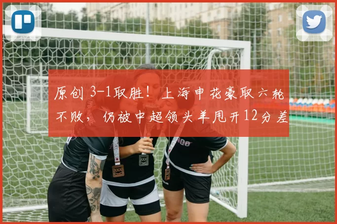原创 3-1取胜！上海申花豪取六轮不败，仍被中超领头羊甩开12分差距