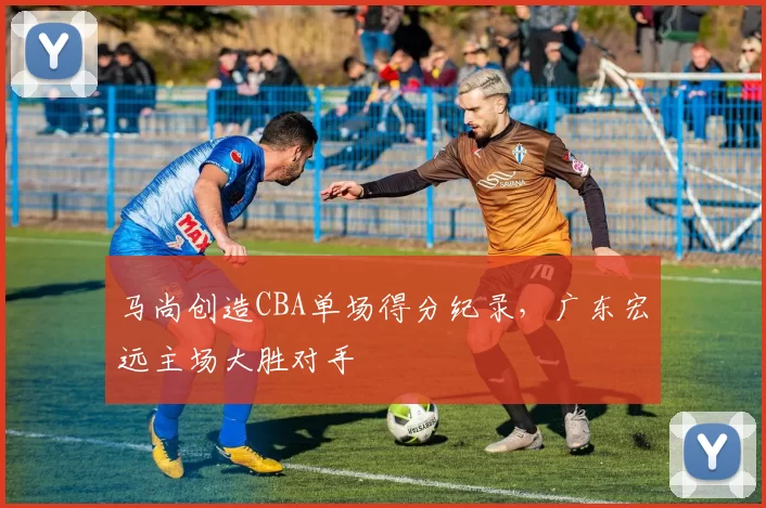 马尚创造CBA单场得分纪录,广东宏远主场大胜对手