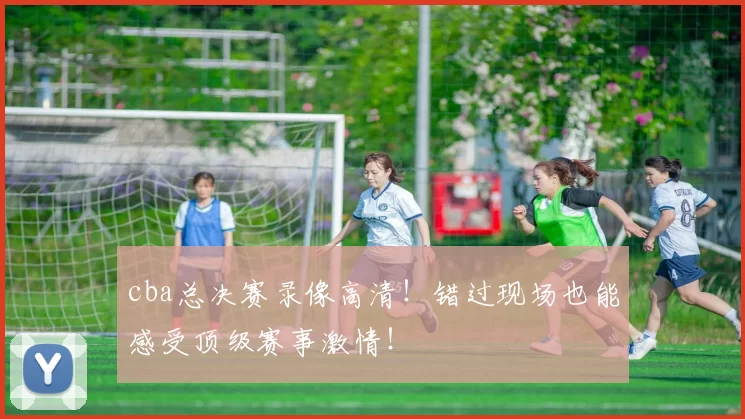 cba总决赛录像高清！错过现场也能感受顶级赛事激情！