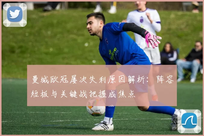 曼城欧冠屡次失利原因解析：阵容短板与关键战把握成焦点
