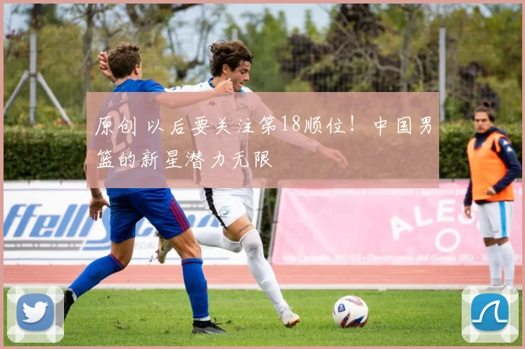 原创 以后要关注第18顺位!中国男篮的新星潜力无限