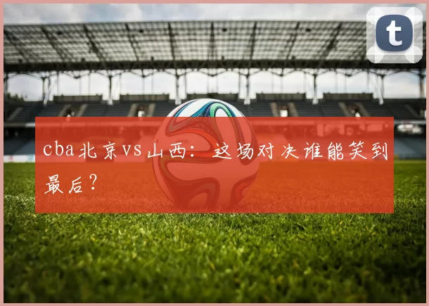 cba北京vs山西：这场对决谁能笑到最后？