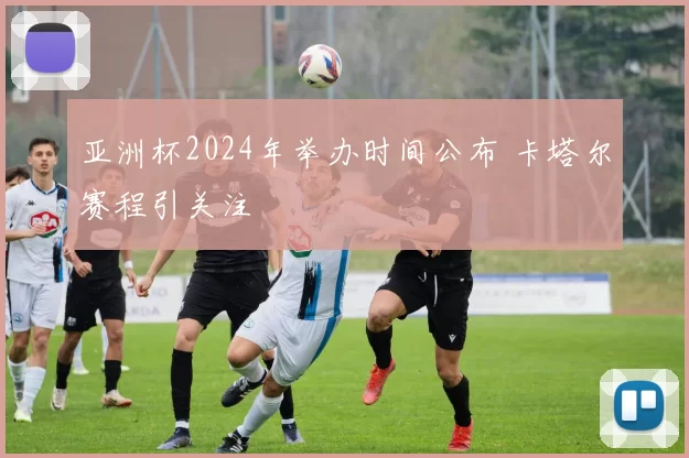 亚洲杯2024年举办时间公布 卡塔尔赛程引关注