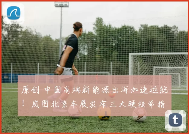 原创 中国高端新能源出海加速远航！岚图北京车展发布三大硬核举措，让世界看见中国智造魅力