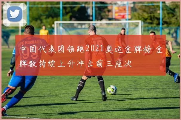 中国代表团领跑2021奥运金牌榜 金牌数持续上升冲击前三座次