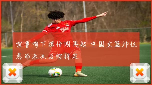 宫鲁鸣下课传闻再起 中国女篮帅位悬而未决后续待定