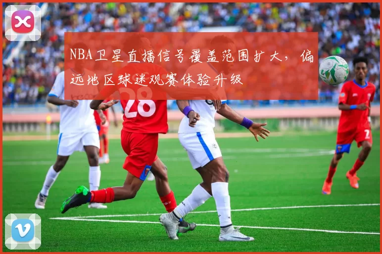 NBA卫星直播信号覆盖范围扩大，偏远地区球迷观赛体验升级