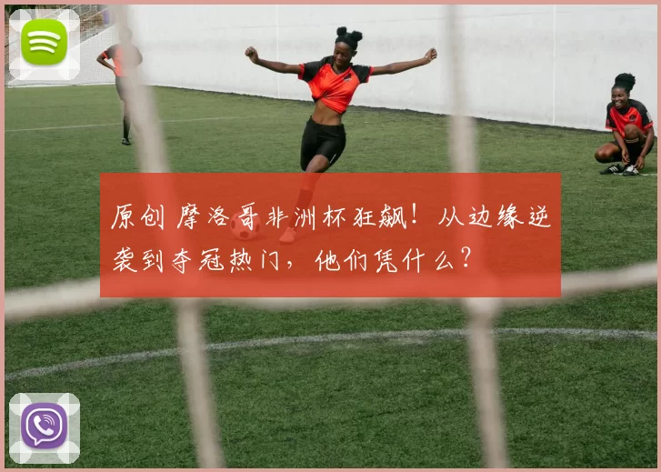 原创 摩洛哥非洲杯狂飙！从边缘逆袭到夺冠热门，他们凭什么？