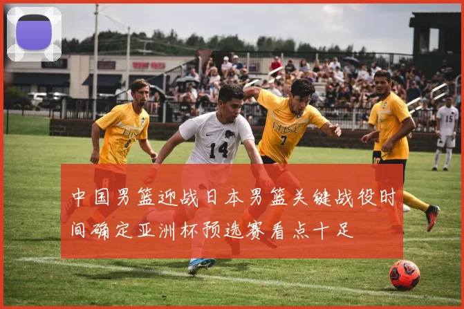 中国男篮迎战日本男篮关键战役时间确定亚洲杯预选赛看点十足