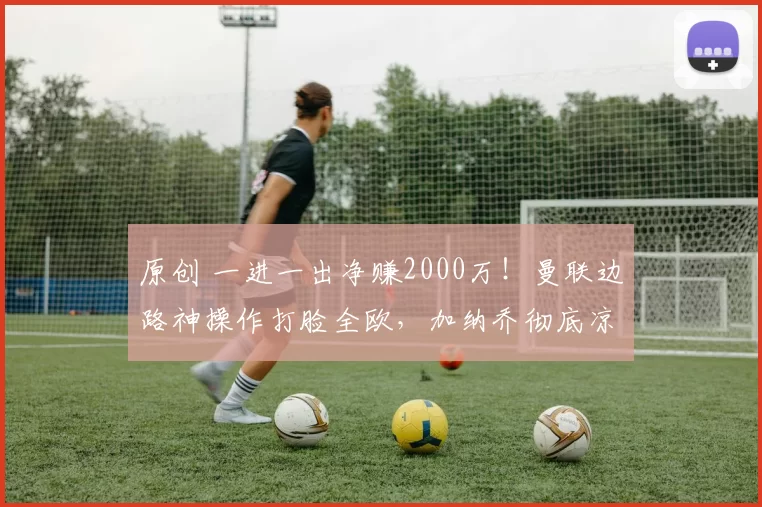 原创 一进一出净赚2000万！曼联边路神操作打脸全欧，加纳乔彻底凉透！