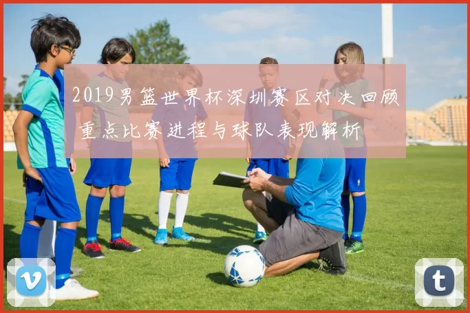 2019男篮世界杯深圳赛区对决回顾 重点比赛进程与球队表现解析