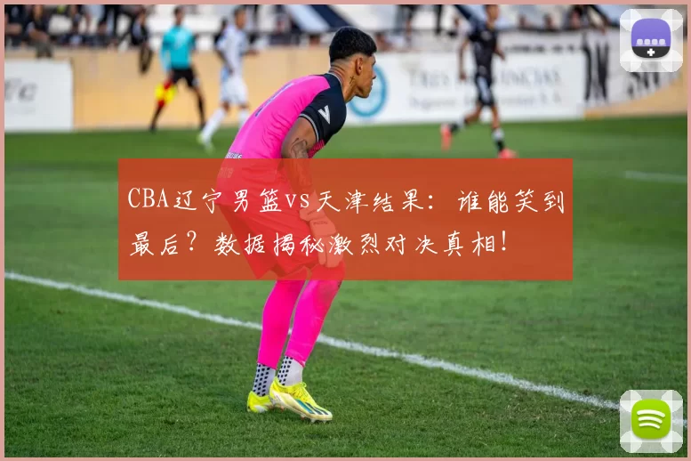 CBA辽宁男篮vs天津结果：谁能笑到最后？数据揭秘激烈对决真相！