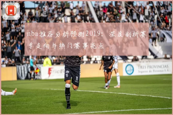 nba推荐分析预测2019：深度剖析赛季走向与热门赛事亮点