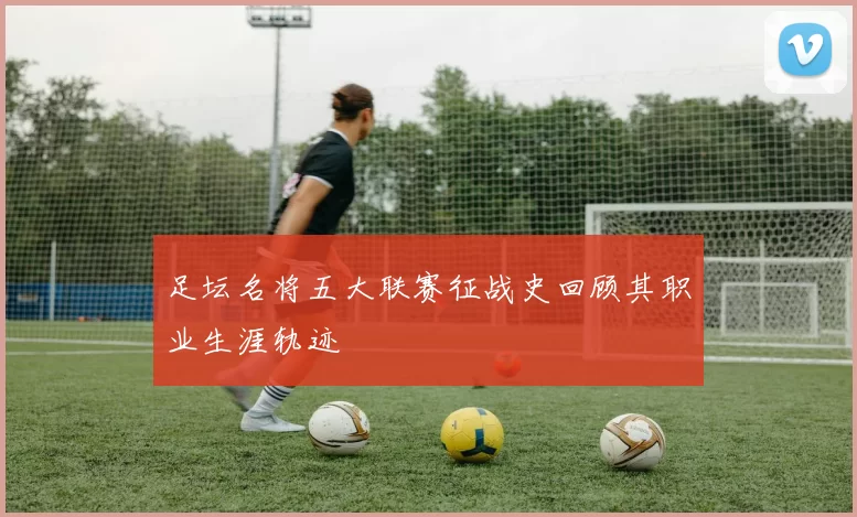足坛名将五大联赛征战史回顾其职业生涯轨迹