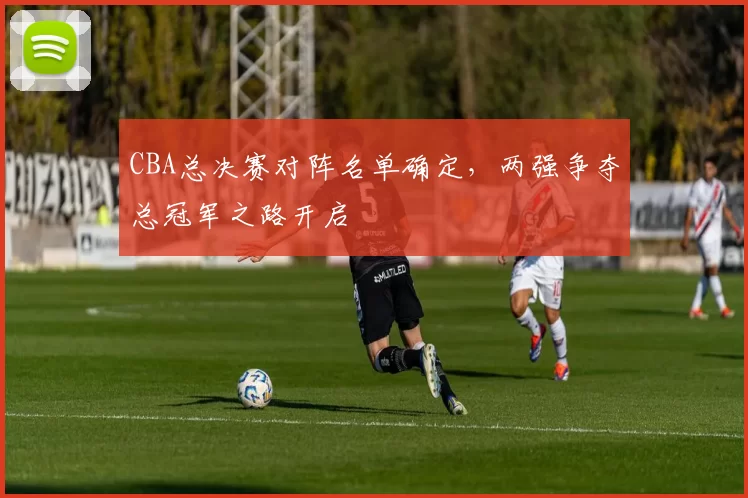 CBA总决赛对阵名单确定，两强争夺总冠军之路开启