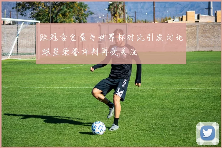 欧冠含金量与世界杯对比引发讨论 球星荣誉评判再受关注